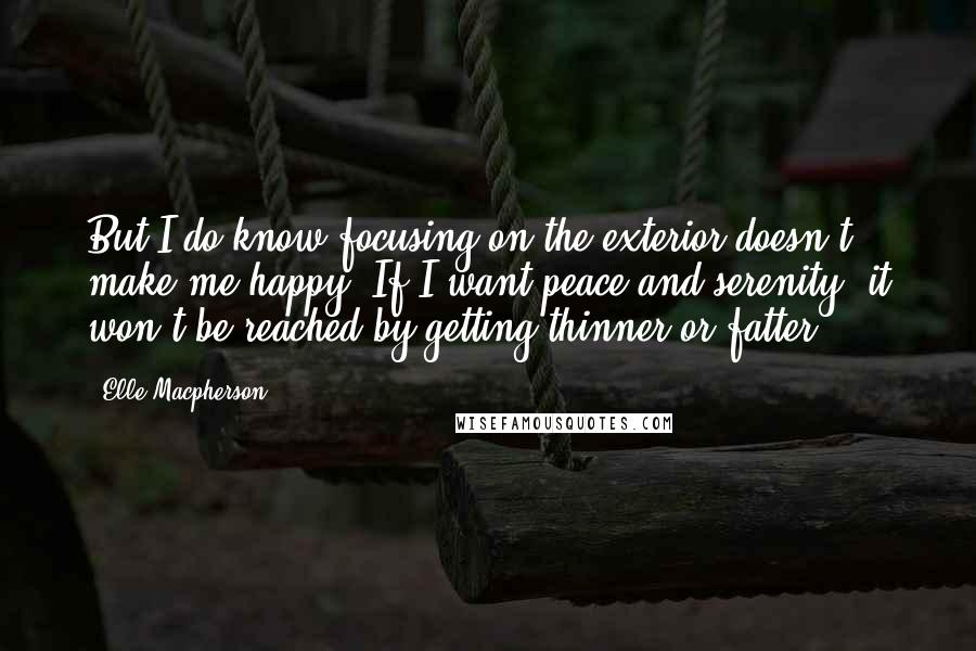 Elle Macpherson Quotes: But I do know focusing on the exterior doesn't make me happy. If I want peace and serenity, it won't be reached by getting thinner or fatter.