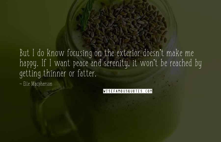 Elle Macpherson Quotes: But I do know focusing on the exterior doesn't make me happy. If I want peace and serenity, it won't be reached by getting thinner or fatter.