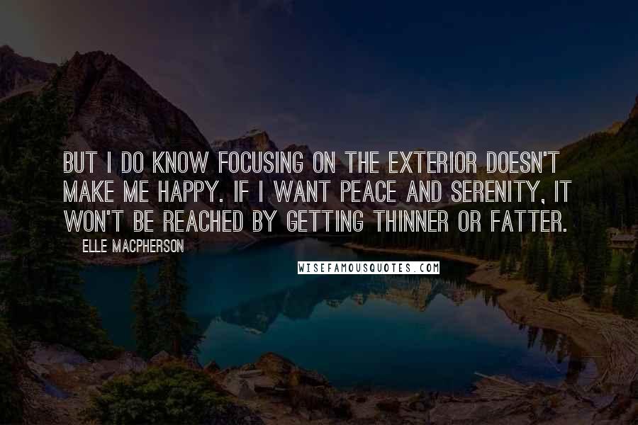 Elle Macpherson Quotes: But I do know focusing on the exterior doesn't make me happy. If I want peace and serenity, it won't be reached by getting thinner or fatter.