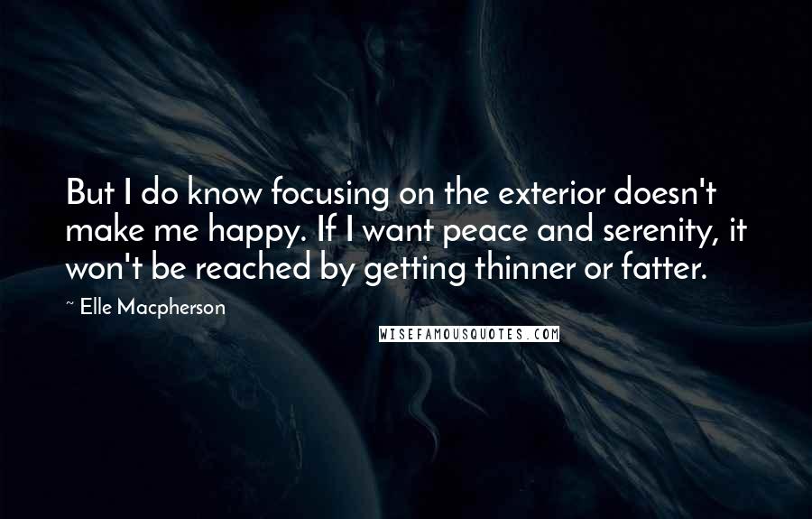 Elle Macpherson Quotes: But I do know focusing on the exterior doesn't make me happy. If I want peace and serenity, it won't be reached by getting thinner or fatter.