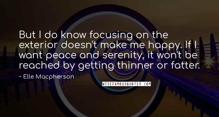 Elle Macpherson Quotes: But I do know focusing on the exterior doesn't make me happy. If I want peace and serenity, it won't be reached by getting thinner or fatter.