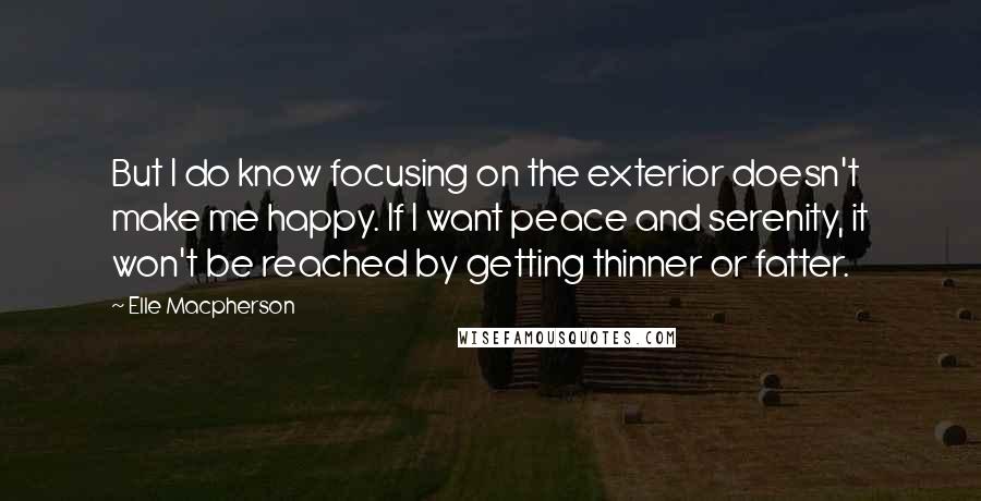 Elle Macpherson Quotes: But I do know focusing on the exterior doesn't make me happy. If I want peace and serenity, it won't be reached by getting thinner or fatter.