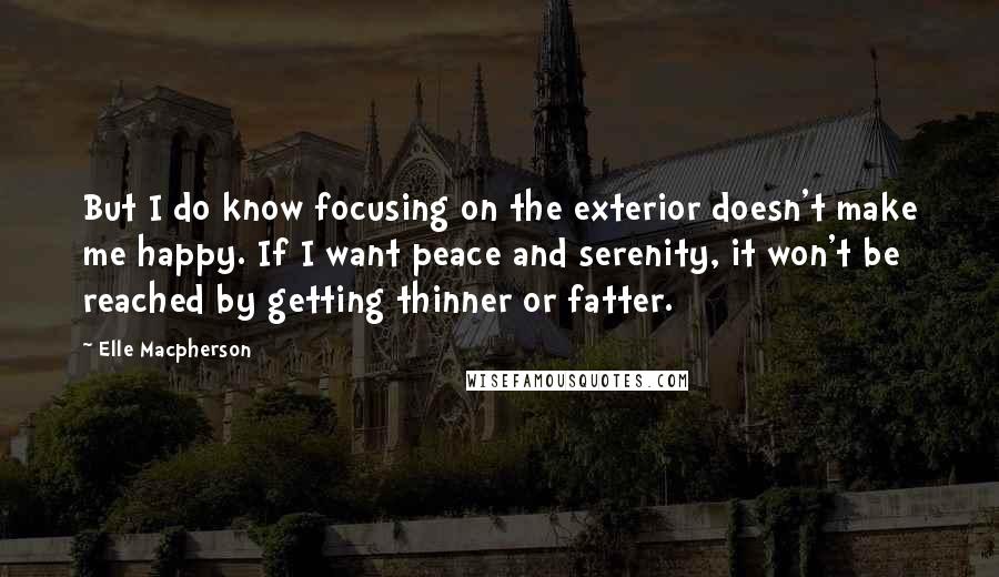 Elle Macpherson Quotes: But I do know focusing on the exterior doesn't make me happy. If I want peace and serenity, it won't be reached by getting thinner or fatter.