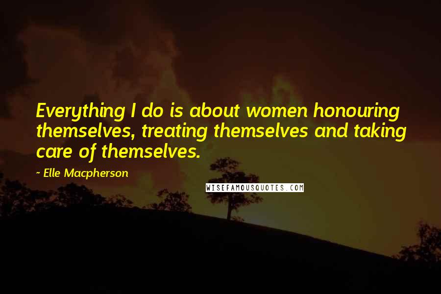 Elle Macpherson Quotes: Everything I do is about women honouring themselves, treating themselves and taking care of themselves.