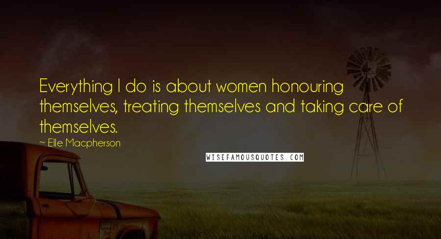 Elle Macpherson Quotes: Everything I do is about women honouring themselves, treating themselves and taking care of themselves.