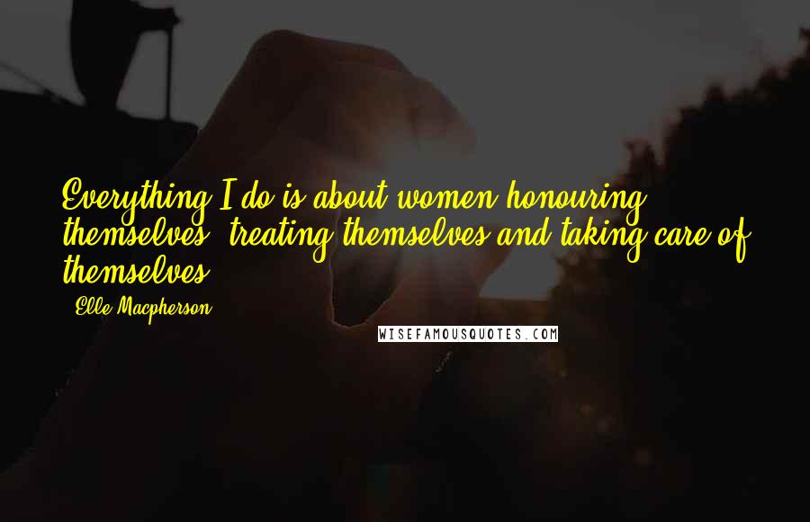 Elle Macpherson Quotes: Everything I do is about women honouring themselves, treating themselves and taking care of themselves.