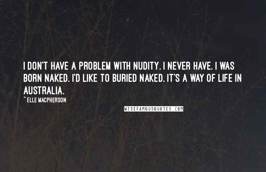 Elle Macpherson Quotes: I don't have a problem with nudity. I never have. I was born naked. I'd like to buried naked. It's a way of life in Australia.