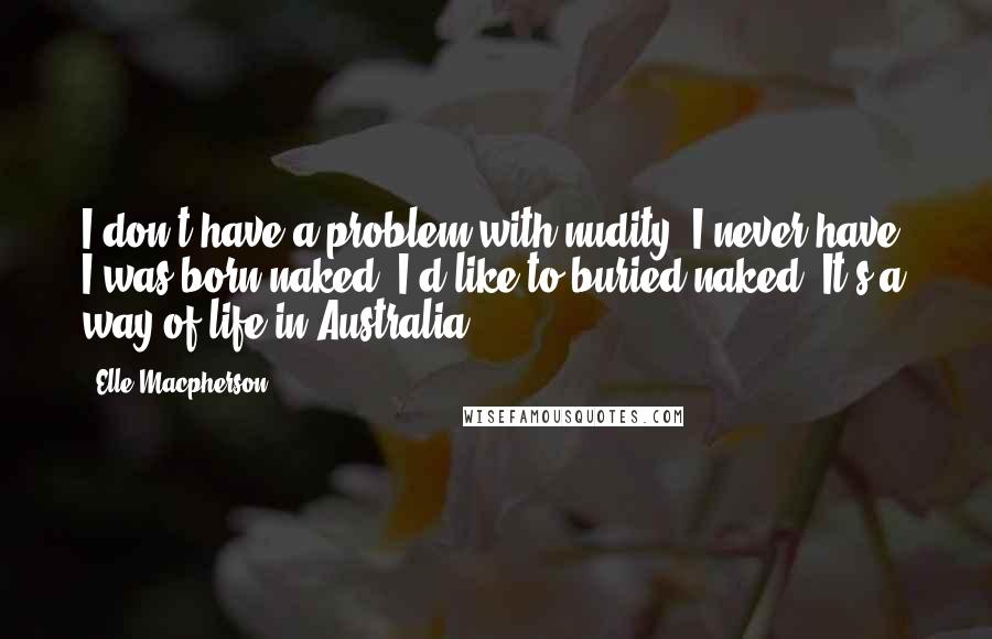 Elle Macpherson Quotes: I don't have a problem with nudity. I never have. I was born naked. I'd like to buried naked. It's a way of life in Australia.