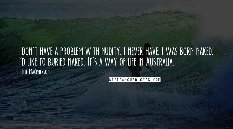 Elle Macpherson Quotes: I don't have a problem with nudity. I never have. I was born naked. I'd like to buried naked. It's a way of life in Australia.