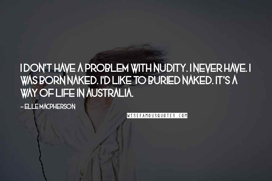 Elle Macpherson Quotes: I don't have a problem with nudity. I never have. I was born naked. I'd like to buried naked. It's a way of life in Australia.