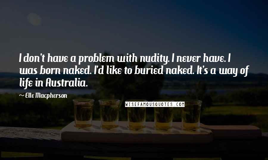 Elle Macpherson Quotes: I don't have a problem with nudity. I never have. I was born naked. I'd like to buried naked. It's a way of life in Australia.