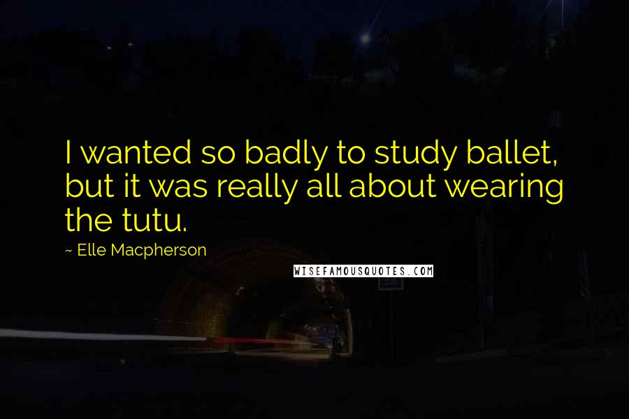 Elle Macpherson Quotes: I wanted so badly to study ballet, but it was really all about wearing the tutu.