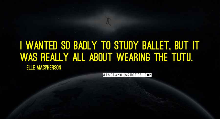 Elle Macpherson Quotes: I wanted so badly to study ballet, but it was really all about wearing the tutu.