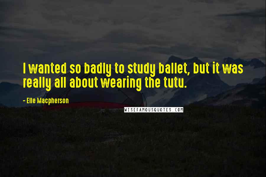 Elle Macpherson Quotes: I wanted so badly to study ballet, but it was really all about wearing the tutu.