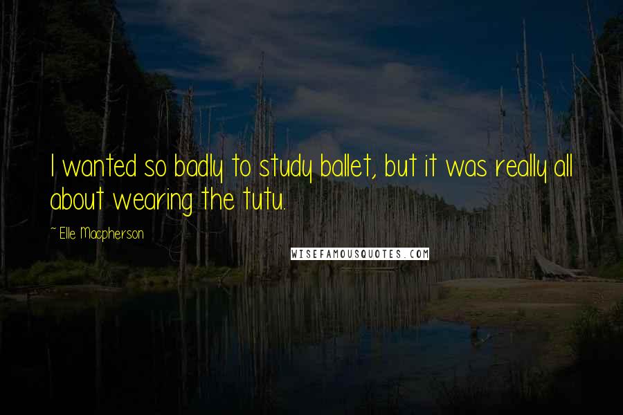 Elle Macpherson Quotes: I wanted so badly to study ballet, but it was really all about wearing the tutu.