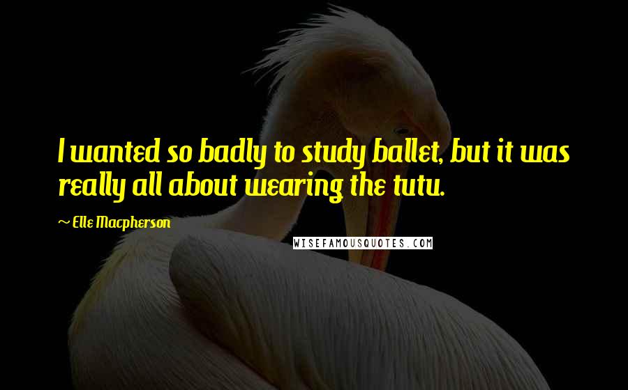 Elle Macpherson Quotes: I wanted so badly to study ballet, but it was really all about wearing the tutu.