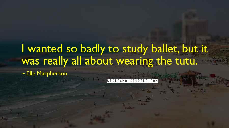 Elle Macpherson Quotes: I wanted so badly to study ballet, but it was really all about wearing the tutu.