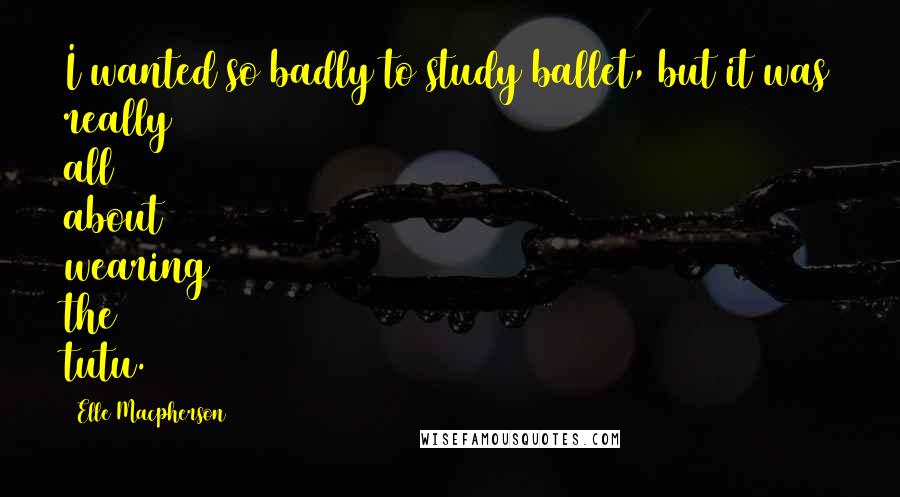 Elle Macpherson Quotes: I wanted so badly to study ballet, but it was really all about wearing the tutu.