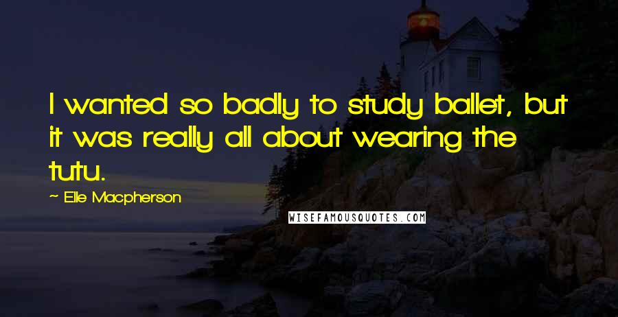 Elle Macpherson Quotes: I wanted so badly to study ballet, but it was really all about wearing the tutu.