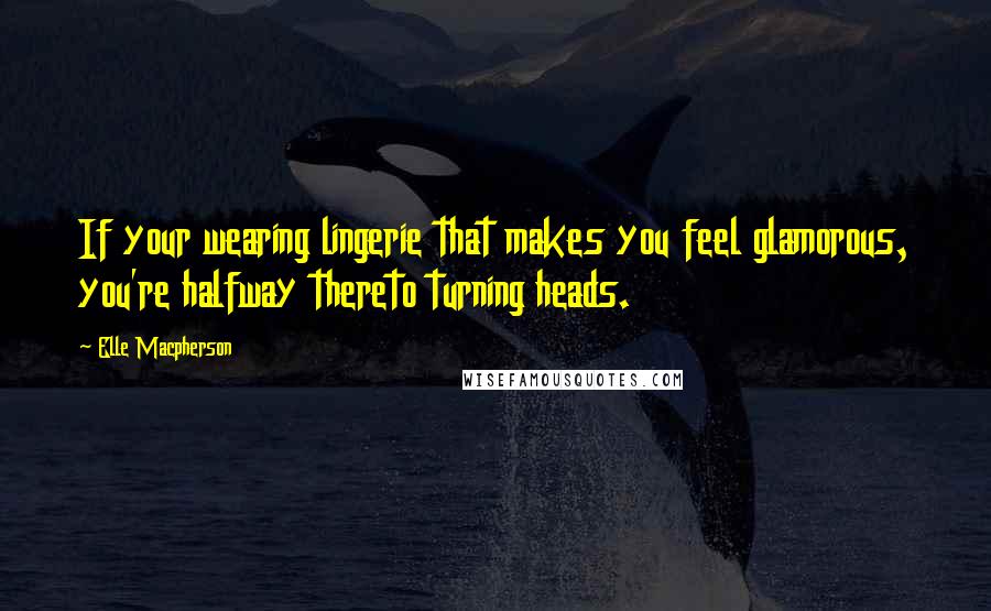 Elle Macpherson Quotes: If your wearing lingerie that makes you feel glamorous, you're halfway thereto turning heads.