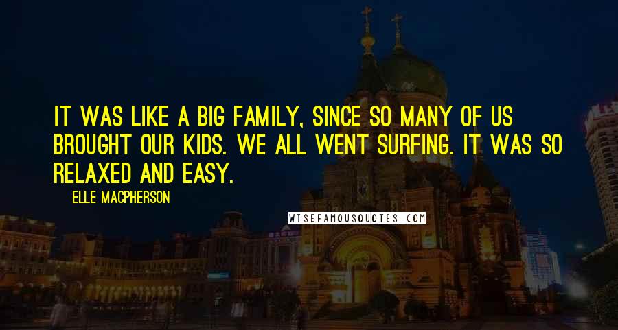 Elle Macpherson Quotes: It was like a big family, since so many of us brought our kids. We all went surfing. It was so relaxed and easy.