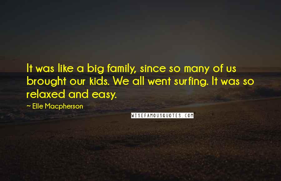 Elle Macpherson Quotes: It was like a big family, since so many of us brought our kids. We all went surfing. It was so relaxed and easy.