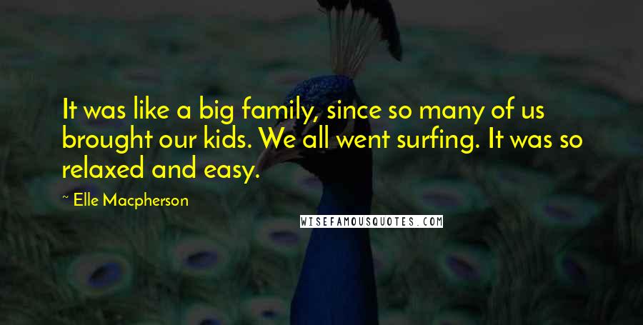 Elle Macpherson Quotes: It was like a big family, since so many of us brought our kids. We all went surfing. It was so relaxed and easy.