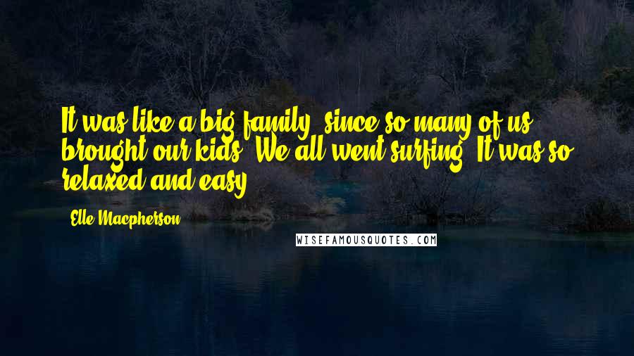 Elle Macpherson Quotes: It was like a big family, since so many of us brought our kids. We all went surfing. It was so relaxed and easy.