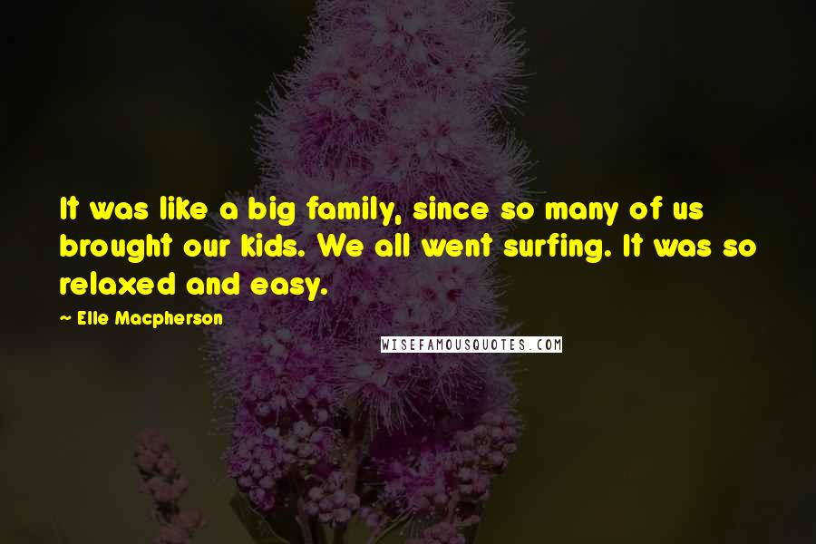 Elle Macpherson Quotes: It was like a big family, since so many of us brought our kids. We all went surfing. It was so relaxed and easy.