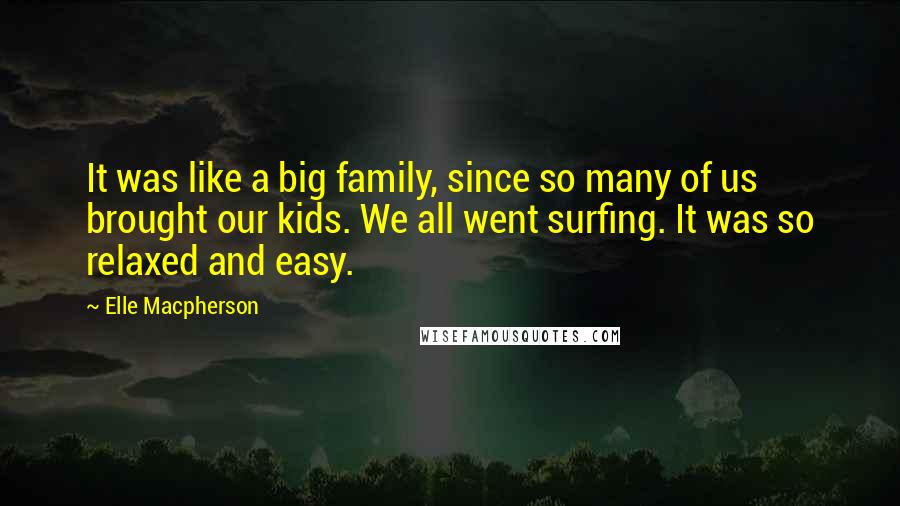 Elle Macpherson Quotes: It was like a big family, since so many of us brought our kids. We all went surfing. It was so relaxed and easy.