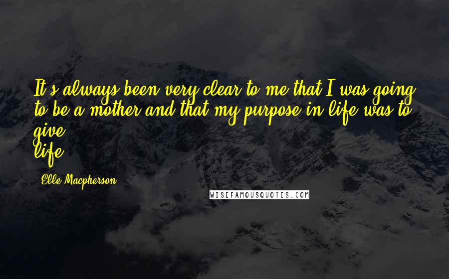 Elle Macpherson Quotes: It's always been very clear to me that I was going to be a mother and that my purpose in life was to give life.