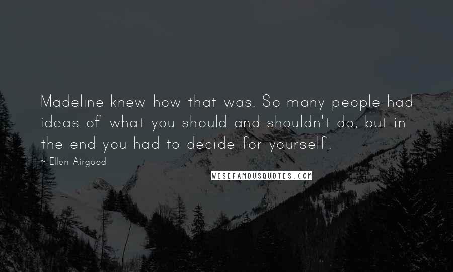 Ellen Airgood Quotes: Madeline knew how that was. So many people had ideas of what you should and shouldn't do, but in the end you had to decide for yourself.