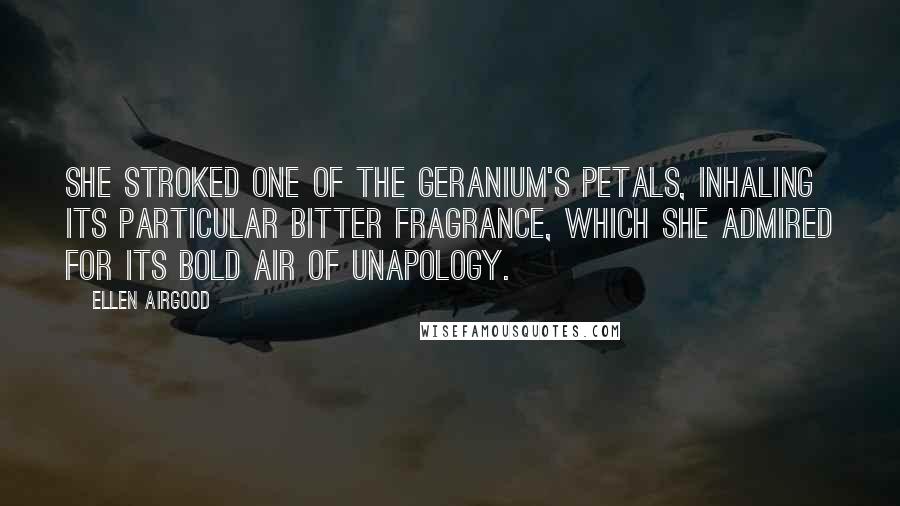 Ellen Airgood Quotes: She stroked one of the geranium's petals, inhaling its particular bitter fragrance, which she admired for its bold air of unapology.
