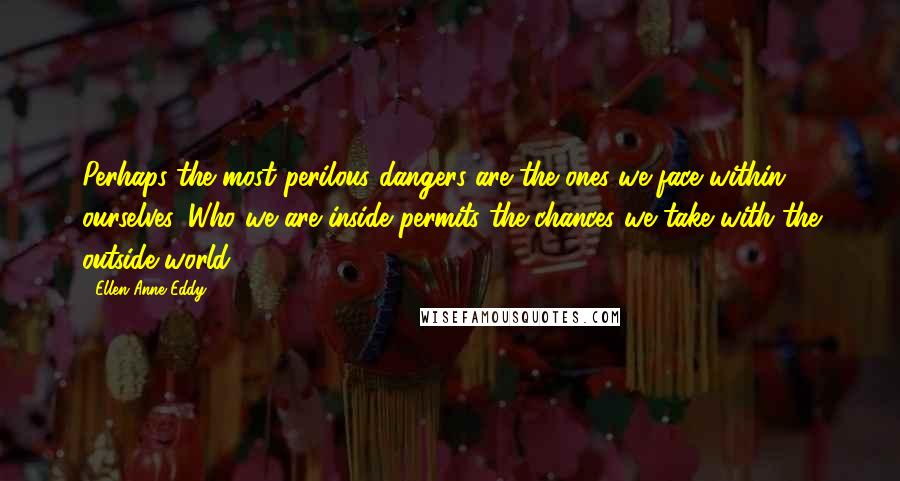 Ellen Anne Eddy Quotes: Perhaps the most perilous dangers are the ones we face within ourselves. Who we are inside permits the chances we take with the outside world.