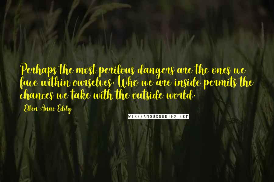 Ellen Anne Eddy Quotes: Perhaps the most perilous dangers are the ones we face within ourselves. Who we are inside permits the chances we take with the outside world.