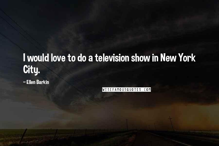 Ellen Barkin Quotes: I would love to do a television show in New York City.