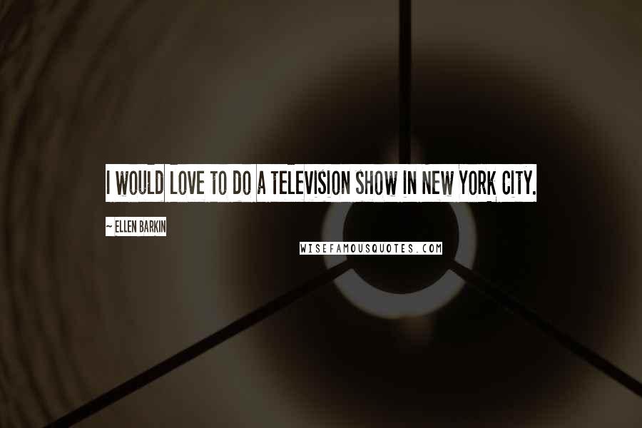 Ellen Barkin Quotes: I would love to do a television show in New York City.