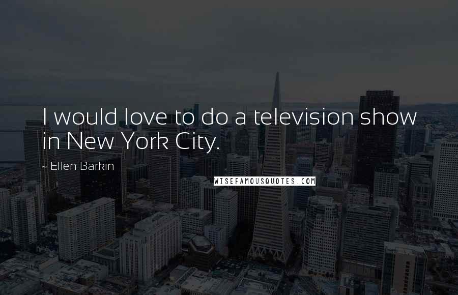 Ellen Barkin Quotes: I would love to do a television show in New York City.