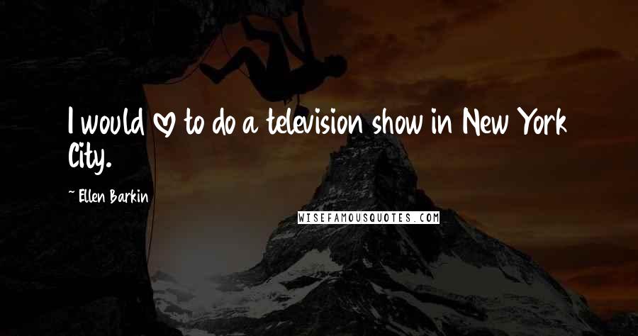 Ellen Barkin Quotes: I would love to do a television show in New York City.