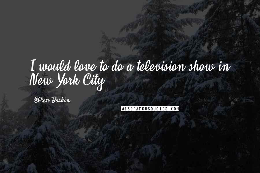 Ellen Barkin Quotes: I would love to do a television show in New York City.