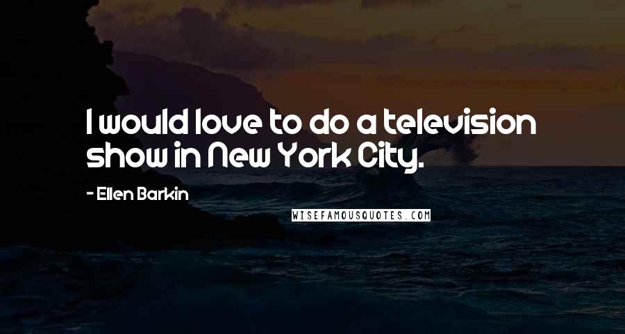 Ellen Barkin Quotes: I would love to do a television show in New York City.