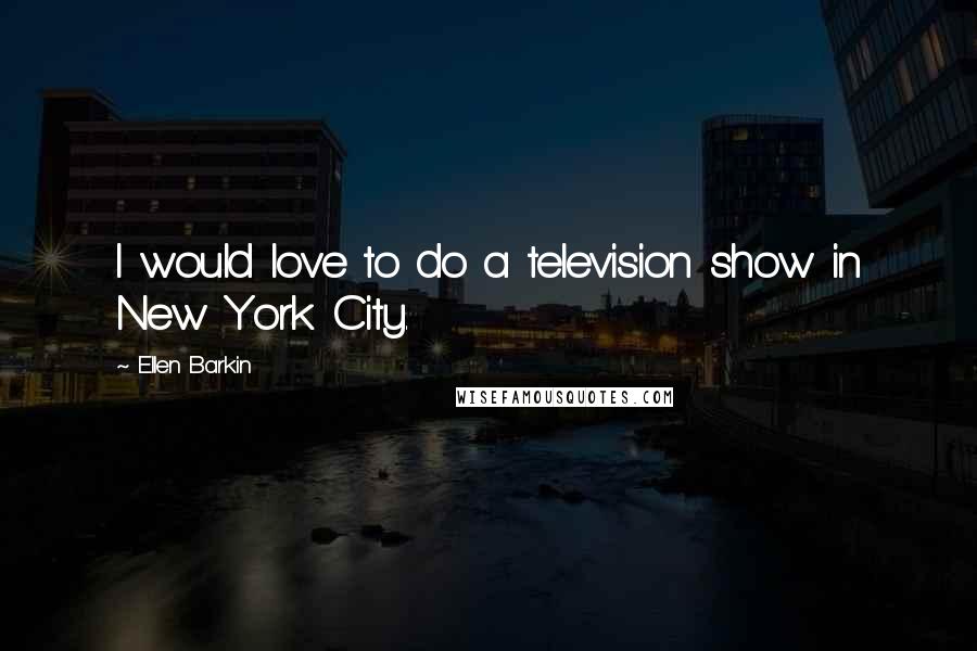 Ellen Barkin Quotes: I would love to do a television show in New York City.