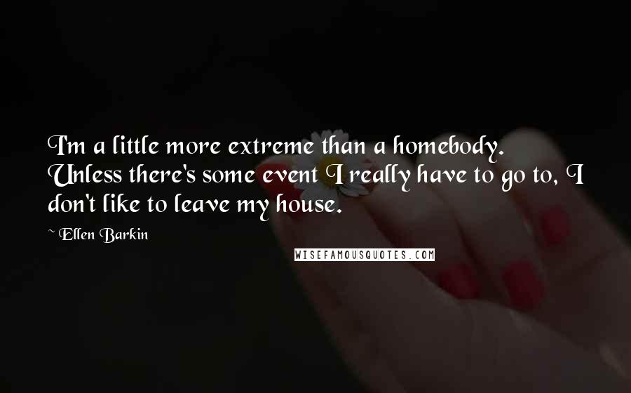 Ellen Barkin Quotes: I'm a little more extreme than a homebody. Unless there's some event I really have to go to, I don't like to leave my house.