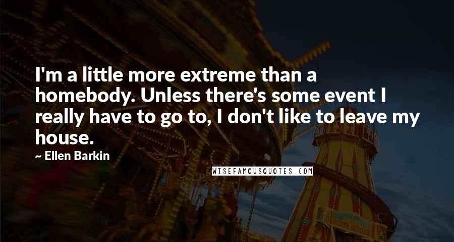 Ellen Barkin Quotes: I'm a little more extreme than a homebody. Unless there's some event I really have to go to, I don't like to leave my house.