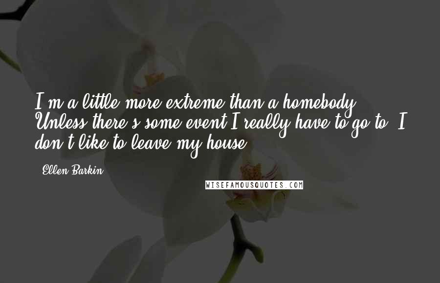 Ellen Barkin Quotes: I'm a little more extreme than a homebody. Unless there's some event I really have to go to, I don't like to leave my house.