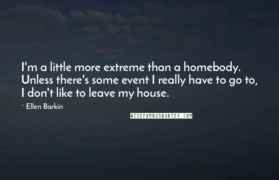 Ellen Barkin Quotes: I'm a little more extreme than a homebody. Unless there's some event I really have to go to, I don't like to leave my house.