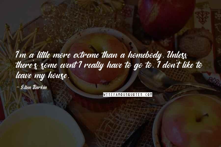 Ellen Barkin Quotes: I'm a little more extreme than a homebody. Unless there's some event I really have to go to, I don't like to leave my house.