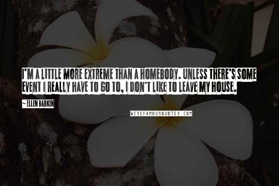 Ellen Barkin Quotes: I'm a little more extreme than a homebody. Unless there's some event I really have to go to, I don't like to leave my house.