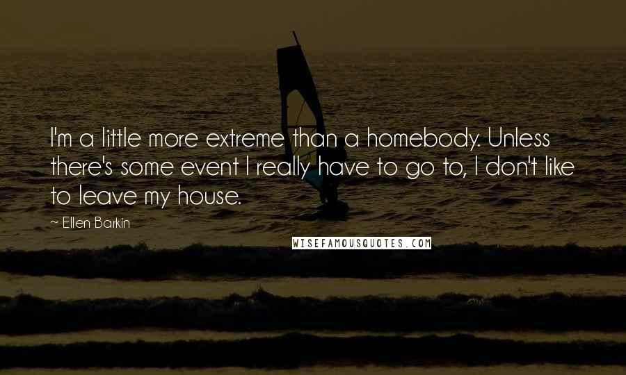 Ellen Barkin Quotes: I'm a little more extreme than a homebody. Unless there's some event I really have to go to, I don't like to leave my house.