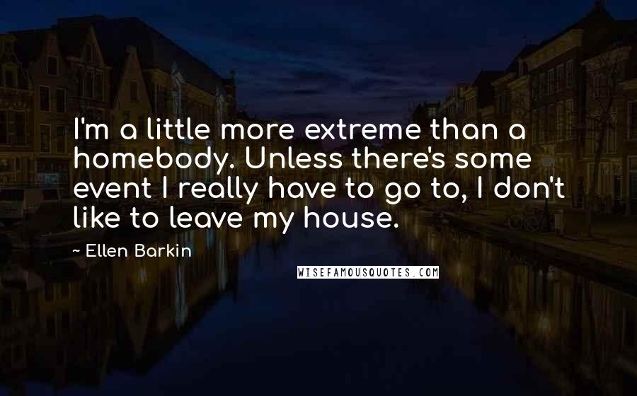 Ellen Barkin Quotes: I'm a little more extreme than a homebody. Unless there's some event I really have to go to, I don't like to leave my house.